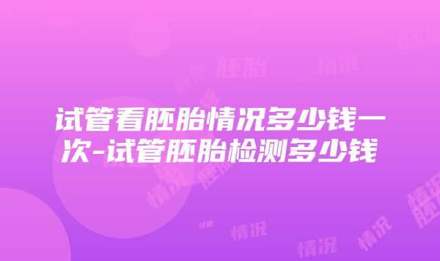 试管看胚胎情况多少钱一次-试管胚胎检测多少钱