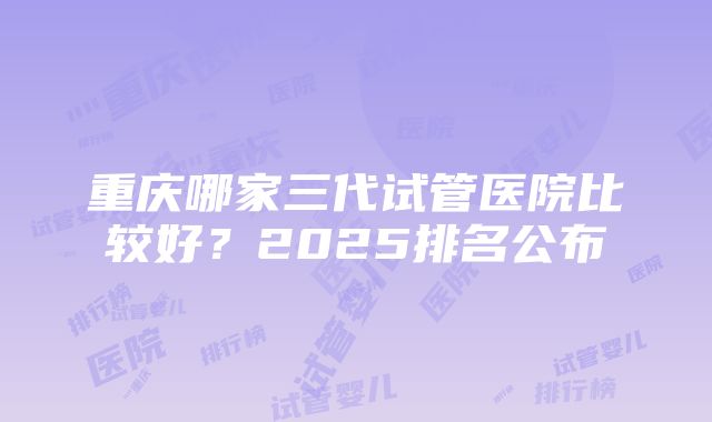 重庆哪家三代试管医院比较好？2025排名公布