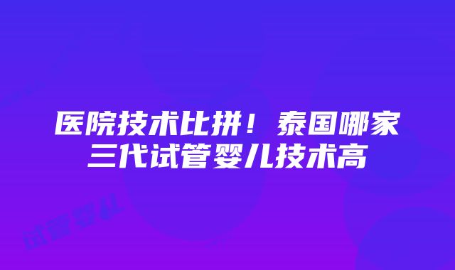 医院技术比拼！泰国哪家三代试管婴儿技术高