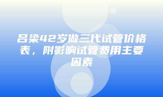 吕梁42岁做三代试管价格表，附影响试管费用主要因素