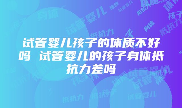 试管婴儿孩子的体质不好吗 试管婴儿的孩子身体抵抗力差吗