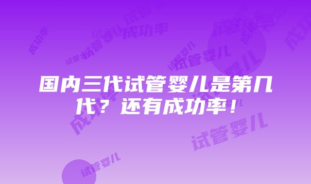 国内三代试管婴儿是第几代？还有成功率！