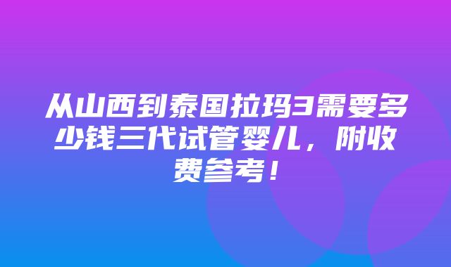 从山西到泰国拉玛3需要多少钱三代试管婴儿，附收费参考！