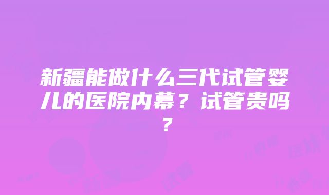 新疆能做什么三代试管婴儿的医院内幕？试管贵吗？