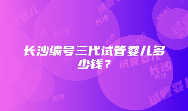 长沙编号三代试管婴儿多少钱？