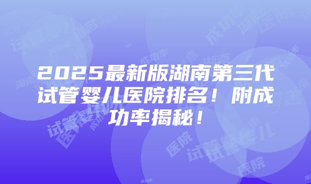 2025最新版湖南第三代试管婴儿医院排名！附成功率揭秘！