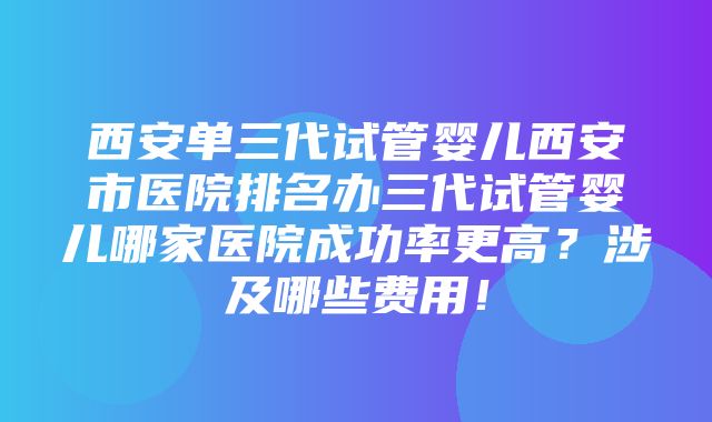 西安单三代试管婴儿西安市医院排名办三代试管婴儿哪家医院成功率更高？涉及哪些费用！