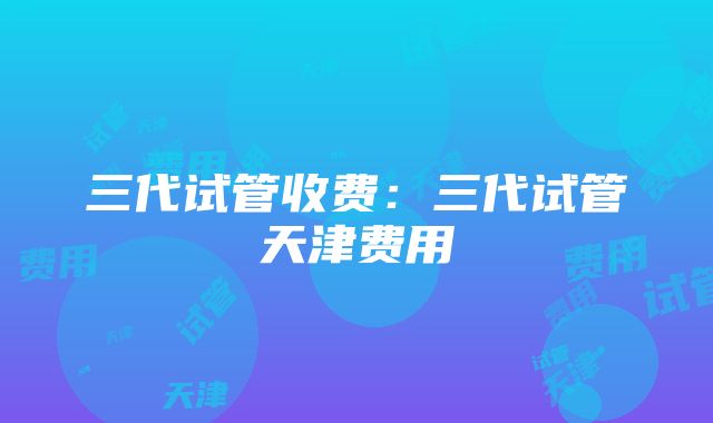 三代试管收费：三代试管天津费用