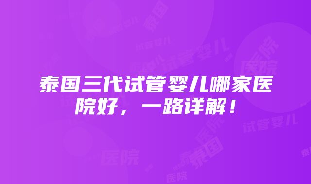 泰国三代试管婴儿哪家医院好，一路详解！