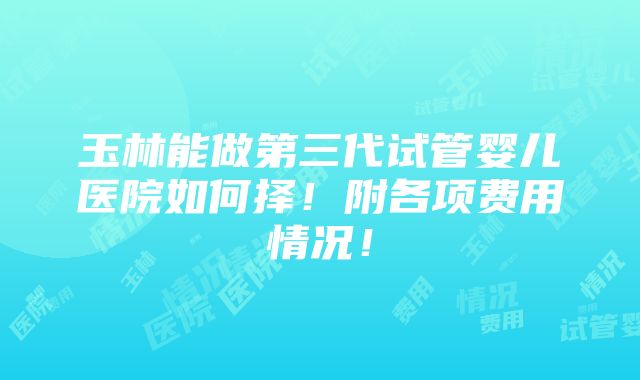 玉林能做第三代试管婴儿医院如何择！附各项费用情况！