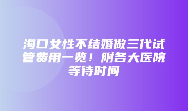 海口女性不结婚做三代试管费用一览！附各大医院等待时间