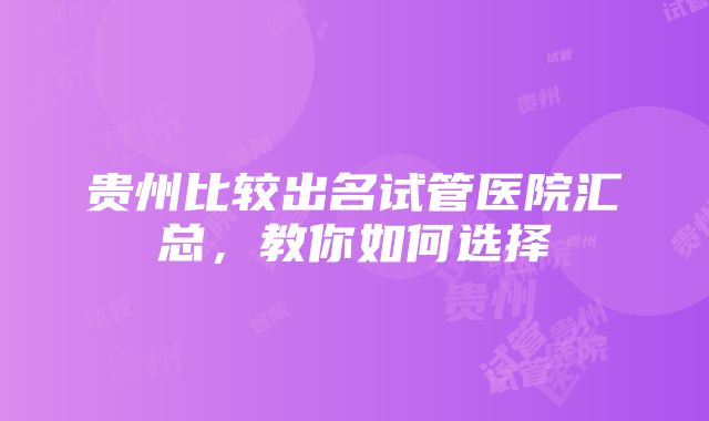 贵州比较出名试管医院汇总，教你如何选择