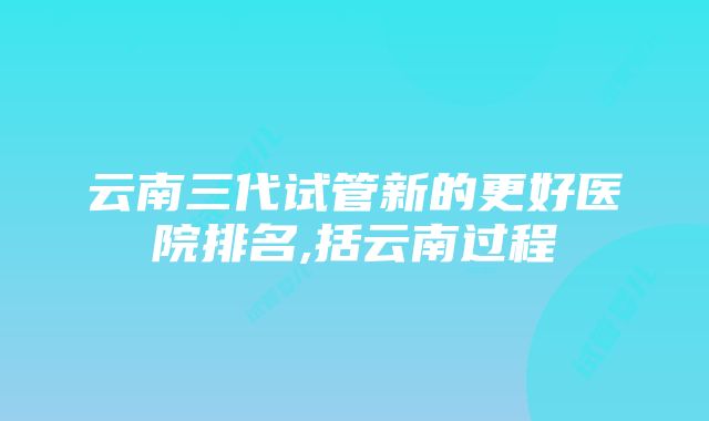 云南三代试管新的更好医院排名,括云南过程