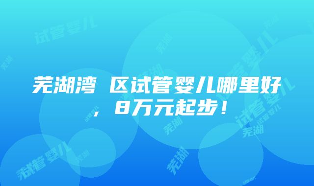 芜湖湾沚区试管婴儿哪里好，8万元起步！