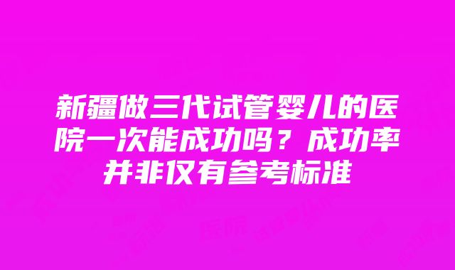 新疆做三代试管婴儿的医院一次能成功吗？成功率并非仅有参考标准