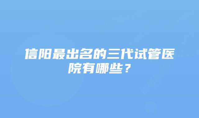 信阳最出名的三代试管医院有哪些？