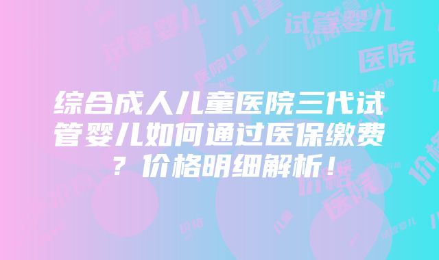 综合成人儿童医院三代试管婴儿如何通过医保缴费？价格明细解析！