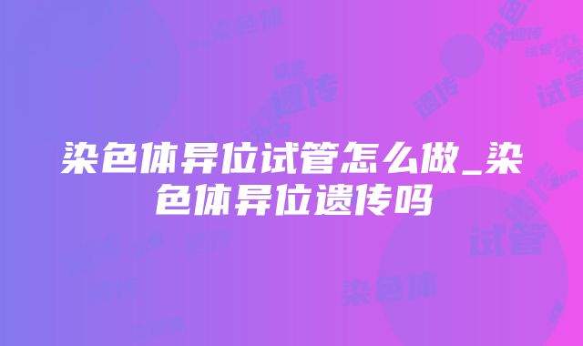 染色体异位试管怎么做_染色体异位遗传吗