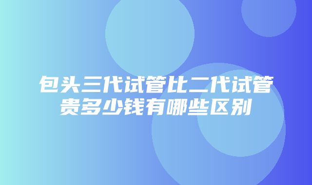 包头三代试管比二代试管贵多少钱有哪些区别