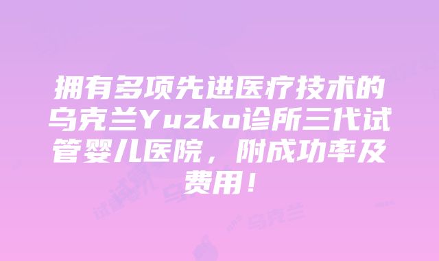 拥有多项先进医疗技术的乌克兰Yuzko诊所三代试管婴儿医院，附成功率及费用！