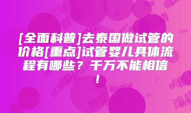 [全面科普]去泰国做试管的价格[重点]试管婴儿具体流程有哪些？千万不能相信！