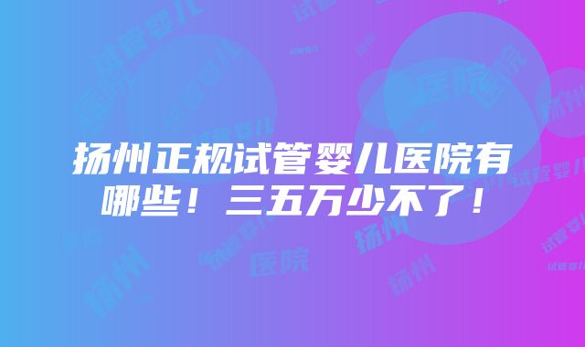 扬州正规试管婴儿医院有哪些！三五万少不了！