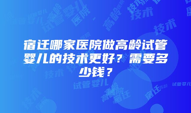 宿迁哪家医院做高龄试管婴儿的技术更好？需要多少钱？