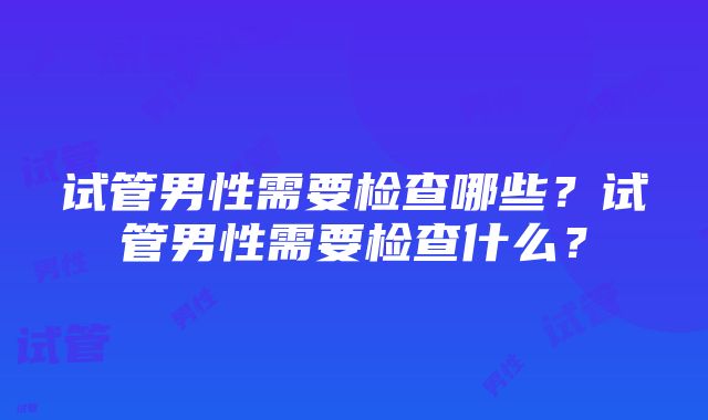 试管男性需要检查哪些？试管男性需要检查什么？