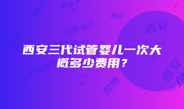 西安三代试管婴儿一次大概多少费用？