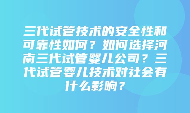 三代试管技术的安全性和可靠性如何？如何选择河南三代试管婴儿公司？三代试管婴儿技术对社会有什么影响？