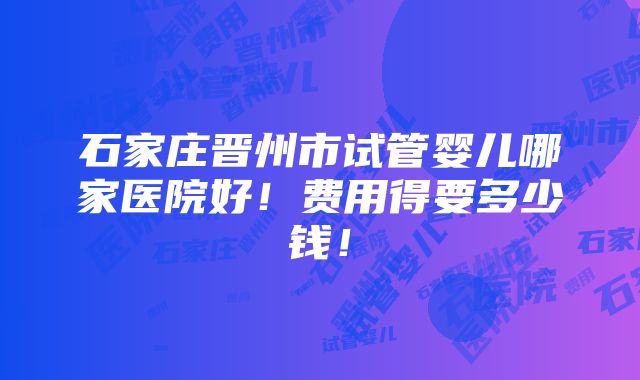 石家庄晋州市试管婴儿哪家医院好！费用得要多少钱！