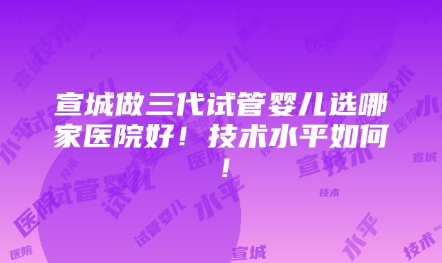 宣城做三代试管婴儿选哪家医院好！技术水平如何！