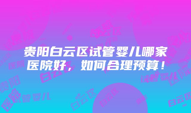 贵阳白云区试管婴儿哪家医院好，如何合理预算！