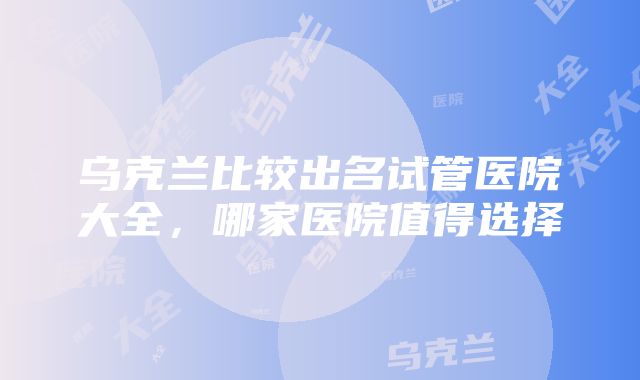 乌克兰比较出名试管医院大全，哪家医院值得选择