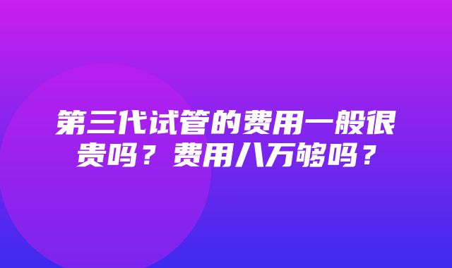 第三代试管的费用一般很贵吗？费用八万够吗？