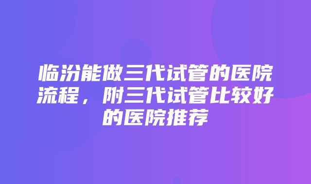 临汾能做三代试管的医院流程，附三代试管比较好的医院推荐