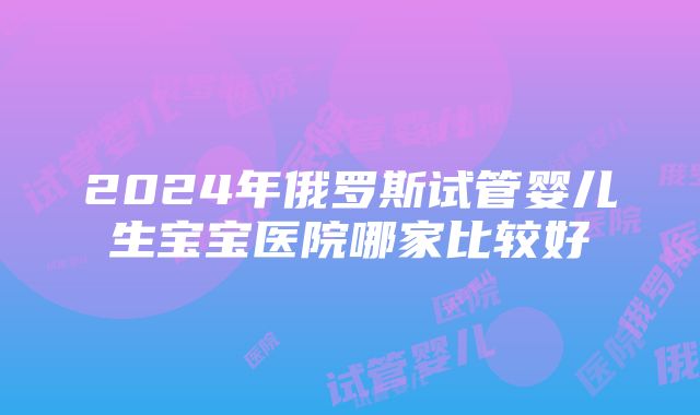 2024年俄罗斯试管婴儿生宝宝医院哪家比较好