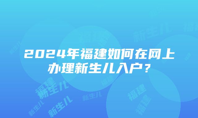 2024年福建如何在网上办理新生儿入户？