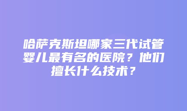 哈萨克斯坦哪家三代试管婴儿最有名的医院？他们擅长什么技术？