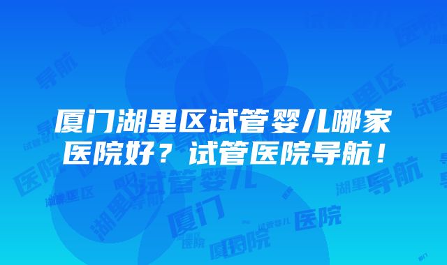 厦门湖里区试管婴儿哪家医院好？试管医院导航！