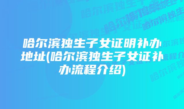 哈尔滨独生子女证明补办地址(哈尔滨独生子女证补办流程介绍)