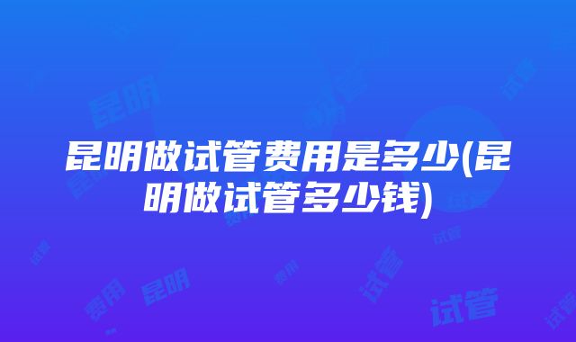 昆明做试管费用是多少(昆明做试管多少钱)