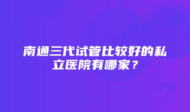 南通三代试管比较好的私立医院有哪家？