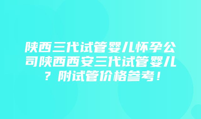 陕西三代试管婴儿怀孕公司陕西西安三代试管婴儿？附试管价格参考！