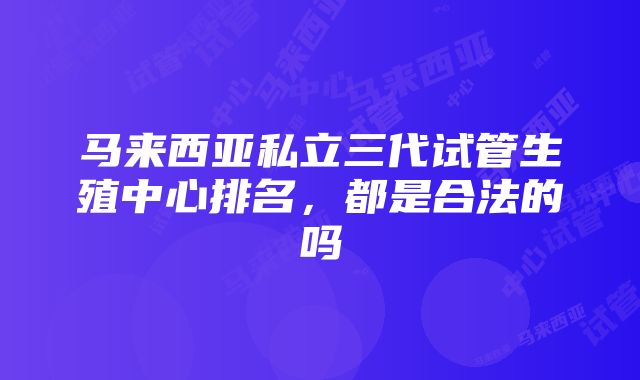 马来西亚私立三代试管生殖中心排名，都是合法的吗