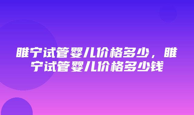 睢宁试管婴儿价格多少，睢宁试管婴儿价格多少钱