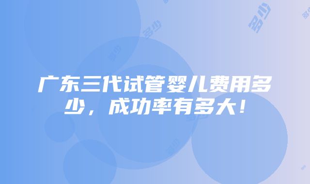 广东三代试管婴儿费用多少，成功率有多大！