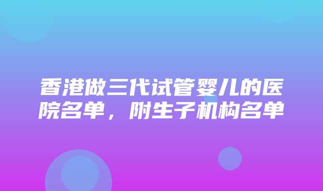 香港做三代试管婴儿的医院名单，附生子机构名单