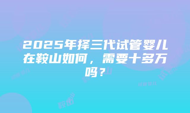 2025年择三代试管婴儿在鞍山如何，需要十多万吗？