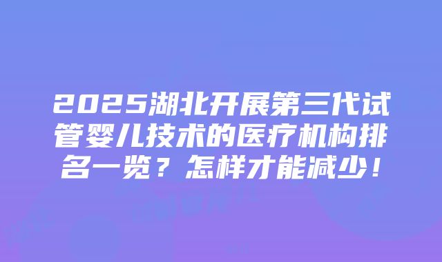 2025湖北开展第三代试管婴儿技术的医疗机构排名一览？怎样才能减少！